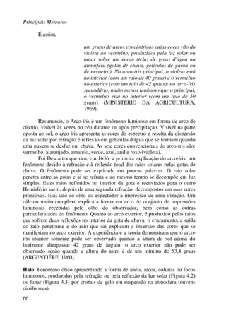 Principais Meteoros
66
É assim,
um grupo de arcos concêntricos cujas cores vão do
violeta ao vermelho, produzidos pela luz solar ou
lunar sobre um écran (tela) de gotas d'água na
atmosfera (gotas de chuva, gotículas de garoa ou
de nevoeiro). No arco-íris principal, o violeta está
no interior (com um raio de 40 graus) e o vermelho
no exterior (com um raio de 42 graus); no arco-íris
secundário, muito menos luminoso que o principal,
o vermelho está no interior (com um ralo de 50
graus) (MINISTÉRIO DA AGRICULTURA,
1969).
Resumindo, o Arco-íris é um fenômeno luminoso em forma de arco de
círculo, visível às vezes no céu durante ou após precipitação. Visível na parte
oposta ao sol, o arco-íris apresenta as cores do espectro e resulta da dispersão
da luz solar por refração e reflexão em gotículas d'água que se formam quando
uma nuvem se desfaz em chuva. As sete cores convencionais do arco-íris são:
vermelho, alaranjado, amarelo, verde, azul, anil e roxo (violeta).
Foi Descartes que deu, em 1636, a primeira explicação do arco-íris, um
fenômeno devido à refração e à reflexão total dos raios solares pelas gotas de
chuva. O fenômeno pode ser explicado em poucas palavras. O raio solar
penetra entre as gotas e aí se refrata e ao mesmo tempo se decompõe em luz
simples. Estes raios refletidos no interior da gota e reenviados para o outro
Hemisfério saem, depois de uma segunda refração, decompostos em suas cores
primitivas. Elas dão ao olho do espectador a impressão de uma irização. Um
cálculo muito complexo explica a forma em arco do conjunto de impressões
luminosas recebidas pelo olho do observador, bem como as outras
particularidades do fenômeno. Quanto ao arco exterior, é produzido pelos raios
que sofrem duas reflexões no interior da gota de chuva; o cruzamento, a saída
do raio penetrante e do raio que sai explicam a inversão das cores que se
manifestam no arco exterior. A experiência e a teoria demonstram que o arco-
íris interior somente pode ser observado quando a altura do sol acima do
horizonte ultrapassar 42 graus de ângulo; o arco exterior não pode ser
observado senão quando a altura do astro é de um mínimo de 53,4 graus
(ARGENTIÉRE, 1960).
Halo: Fenômeno ótico apresentando a forma de anéis, arcos, colunas ou focos
luminosos, produzidos pela refração ou pela reflexão da luz solar (Figura 4.2)
ou lunar (Figura 4.3) por cristais de gelo em suspensão na atmosfera (nuvens
cirriformes).
 