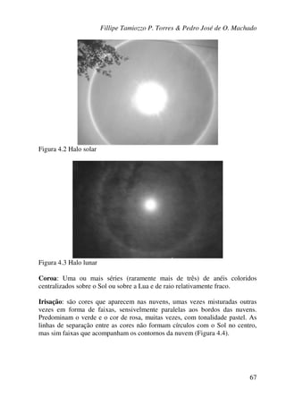 Fillipe Tamiozzo P. Torres & Pedro José de O. Machado
67
Figura 4.2 Halo solar
Figura 4.3 Halo lunar
Coroa: Uma ou mais séries (raramente mais de três) de anéis coloridos
centralizados sobre o Sol ou sobre a Lua e de raio relativamente fraco.
Irisação: são cores que aparecem nas nuvens, umas vezes misturadas outras
vezes em forma de faixas, sensivelmente paralelas aos bordos das nuvens.
Predominam o verde e o cor de rosa, muitas vezes, com tonalidade pastel. As
linhas de separação entre as cores não formam círculos com o Sol no centro,
mas sim faixas que acompanham os contornos da nuvem (Figura 4.4).
 