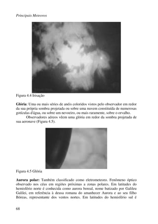 Principais Meteoros
68
Figura 4.4 Irisação
Glória: Uma ou mais séries de anéis coloridos vistos pelo observador em redor
da sua própria sombra projetada ou sobre uma nuvem constituída de numerosas
gotículas d'água, ou sobre um nevoeiro, ou mais raramente, sobre o orvalho.
Observadores aéreos vêem uma glória em redor da sombra projetada de
sua aeronave (Figura 4.5).
Figura 4.5 Glória
Aurora polar: Também classificado como eletrometeoro. Fenômeno óptico
observado nos céus em regiões próximas a zonas polares. Em latitudes do
hemisfério norte é conhecida como aurora boreal, nome batizado por Galileu
Galilei, em referência à deusa romana do amanhecer Aurora e ao seu filho
Bóreas, representante dos ventos nortes. Em latitudes do hemisfério sul é
 