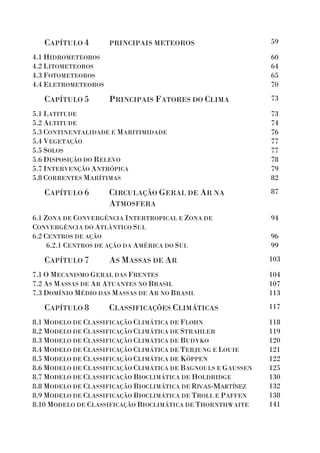 CAPÍTULO 4 PRINCIPAIS METEOROS 59
4.1 HIDROMETEOROS
4.2 LITOMETEOROS
4.3 FOTOMETEOROS
4.4 ELETROMETEOROS
60
64
65
70
CAPÍTULO 5 PRINCIPAIS FATORES DO CLIMA 73
5.1 LATITUDE
5.2 ALTITUDE
5.3 CONTINENTALIDADE E MARITIMIDADE
5.4 VEGETAÇÃO
5.5 SOLOS
5.6 DISPOSIÇÃO DO RELEVO
5.7 INTERVENÇÃO ANTRÓPICA
5.8 CORRENTES MARÍTIMAS
73
74
76
77
77
78
79
82
CAPÍTULO 6 CIRCULAÇÃO GERAL DE AR NA
ATMOSFERA
87
6.1 ZONA DE CONVERGÊNCIA INTERTROPICAL E ZONA DE
CONVERGÊNCIA DO ATLÂNTICO SUL
6.2 CENTROS DE AÇÃO
6.2.1 CENTROS DE AÇÃO DA AMÉRICA DO SUL
94
96
99
CAPÍTULO 7 AS MASSAS DE AR 103
7.1 O MECANISMO GERAL DAS FRENTES
7.2 AS MASSAS DE AR ATUANTES NO BRASIL
7.3 DOMÍNIO MÉDIO DAS MASSAS DE AR NO BRASIL
104
107
113
CAPÍTULO 8 CLASSIFICAÇÕES CLIMÁTICAS 117
8.1 MODELO DE CLASSIFICAÇÃO CLIMÁTICA DE FLOHN
8.2 MODELO DE CLASSIFICAÇÃO CLIMÁTICA DE STRAHLER
8.3 MODELO DE CLASSIFICAÇÃO CLIMÁTICA DE BUDYKO
8.4 MODELO DE CLASSIFICAÇÃO CLIMÁTICA DE TERJUNG E LOUIE
8.5 MODELO DE CLASSIFICAÇÃO CLIMÁTICA DE KÖPPEN
8.6 MODELO DE CLASSIFICAÇÃO CLIMÁTICA DE BAGNOULS E GAUSSEN
8.7 MODELO DE CLASSIFICAÇÃO BIOCLIMÁTICA DE HOLDRIDGE
8.8 MODELO DE CLASSIFICAÇÃO BIOCLIMÁTICA DE RIVAS-MARTÍNEZ
8.9 MODELO DE CLASSIFICAÇÃO BIOCLIMÁTICA DE TROLL E PAFFEN
8.10 MODELO DE CLASSIFICAÇÃO BIOCLIMÁTICA DE THORNTHWAITE
118
119
120
121
122
125
130
132
138
141
 