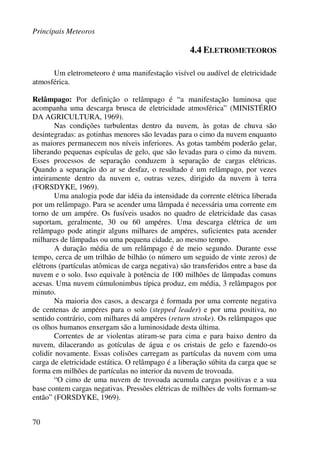 Principais Meteoros
70
4.4 ELETROMETEOROS
Um eletrometeoro é uma manifestação visível ou audível de eletricidade
atmosférica.
Relâmpago: Por definição o relâmpago é “a manifestação luminosa que
acompanha uma descarga brusca de eletricidade atmosférica” (MINISTÉRIO
DA AGRICULTURA, 1969).
Nas condições turbulentas dentro da nuvem, às gotas de chuva são
desintegradas: as gotinhas menores são levadas para o cimo da nuvem enquanto
as maiores permanecem nos níveis inferiores. As gotas também poderão gelar,
liberando pequenas espículas de gelo, que são levadas para o cimo da nuvem.
Esses processos de separação conduzem à separação de cargas elétricas.
Quando a separação do ar se desfaz, o resultado é um relâmpago, por vezes
inteiramente dentro da nuvem e, outras vezes, dirigido da nuvem à terra
(FORSDYKE, 1969).
Uma analogia pode dar idéia da intensidade da corrente elétrica liberada
por um relâmpago. Para se acender uma lâmpada é necessária uma corrente em
torno de um ampére. Os fusíveis usados no quadro de eletricidade das casas
suportam, geralmente, 30 ou 60 ampéres. Uma descarga elétrica de um
relâmpago pode atingir alguns milhares de ampéres, suficientes pata acender
milhares de lâmpadas ou uma pequena cidade, ao mesmo tempo.
A duração média de um relâmpago é de meio segundo. Durante esse
tempo, cerca de um trilhão de bilhão (o número um seguido de vinte zeros) de
elétrons (partículas atômicas de carga negativa) são transferidos entre a base da
nuvem e o solo. Isso equivale à potência de 100 milhões de lâmpadas comuns
acesas. Uma nuvem cúmulonimbus típica produz, em média, 3 relâmpagos por
minuto.
Na maioria dos casos, a descarga é formada por uma corrente negativa
de centenas de ampéres para o solo (stepped leader) e por uma positiva, no
sentido contrário, com milhares dá ampéres (return stroke). Os relâmpagos que
os olhos humanos enxergam são a luminosidade desta última.
Correntes de ar violentas atiram-se para cima e para baixo dentro da
nuvem, dilacerando as gotículas de água e os cristais de gelo e fazendo-os
colidir novamente. Essas colisões carregam as partículas da nuvem com uma
carga de eletricidade estática. O relâmpago é a liberação súbita da carga que se
forma em milhões de partículas no interior da nuvem de trovoada.
“O cimo de uma nuvem de trovoada acumula cargas positivas e a sua
base contem cargas negativas. Pressões elétricas de milhões de volts formam-se
então” (FORSDYKE, 1969).
 