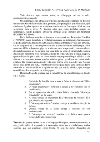 Fillipe Tamiozzo P. Torres & Pedro José de O. Machado
71
Vale destacar que muitas vezes, o relâmpago vai até o solo,
positivamente carregado.
Os relâmpagos são atraídos por pontas agudas que se elevam na direção
das nuvens. Os edifícios mais altos, portanto, são protegidos por pára-raios, que
são hastes ligadas a placas de metal que conduzem as descargas elétricas com
segurança para a terra. As árvores altas que estão isoladas atraem os
relâmpagos, sendo perigoso abrigar-se debaixo delas durante um temporal
(FORSDYKE, 1969).
Foi o brilhante estadista e inventor norte americano Benjamim Franklin
(1706/1790) quem descobriu a verdadeira natureza do relâmpago. Sabendo que
se podia criar uma faísca de eletricidade estática esfregando vidro em enxofre,
ele se perguntou se o mesmo processo não acontecia com os relâmpagos. Para
testar sua idéia, soltou uma pipa no ar durante uma tempestade, com uma chave
de metal amarrada ao fio da pipa por uma linha de seda. A eletricidade estática
das nuvens percorreu o fio molhado, a linha de seda e chegou à chave. Depois,
quando Franklin pôs a mão na chave sentiu um pequeno choque elétrico e viu
faíscas - exatamente como aquelas criadas pelos geradores de eletricidade
estática. Ele provou seu ponto de vista, mas correu sério risco de vida. Alguns
meses mais tarde, em 1752, Franklin inventou o pára-raios, uma vareta de ferro
colocada no alto de edifícios e ligada ao chão por um fio elétrico, que protege
os edifícios, descarregando os relâmpagos.
Resumindo, pode-se dizer que a vida elétrica de um relâmpago se divide
em 7 etapas:
1. No início da descida para o solo, a faísca é chamada de “líder
escalonado”;
2. O “líder escalonado” continua a descer e no caminho vai se
ramificando;
3. Ao se aproximar do solo, outra faísca, chamada “descarga
conectante” sai da terra;
4. As duas faíscas se encontram. É a “descarga de retorno”. É o
que, de fato, enxergamos;
5. A “descarga de retorno”, então, começa a subida em direção às
nuvens;
6. Quando chega lá, a faísca atinge o máximo de sua
luminosidade;
7. A “descarga de retorno” termina e a faísca com pouca
eletricidade não é mais vista.
Trovão: Ao passar através do ar, o relâmpago dá origem, momentaneamente, a
um grande calor. A expansão e a contração súbita do ar estabelecem ondas
sonoras, que são escutadas como trovão. O som de partes diferentes do
 