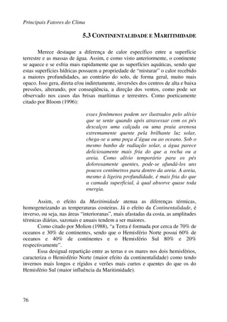 Principais Fatores do Clima
76
5.3 CONTINENTALIDADE E MARITIMIDADE
Merece destaque a diferença de calor específico entre a superfície
terrestre e as massas de água. Assim, e como visto anteriormente, o continente
se aquece e se esfria mais rapidamente que as superfícies aquáticas, sendo que
estas superfícies hídricas possuem a propriedade de “misturar” o calor recebido
a maiores profundidades, ao contrário do solo, de forma geral, muito mais
opaco. Isso gera, direta e/ou indiretamente, inversões dos centros de alta e baixa
pressões, alterando, por conseqüência, a direção dos ventos, como pode ser
observado nos casos das brisas marítimas e terrestres. Como poeticamente
citado por Bloom (1996):
esses fenômenos podem ser ilustrados pelo alívio
que se sente quando após atravessar com os pés
descalços uma calçada ou uma praia arenosa
extremamente quente pela brilhante luz solar,
chega-se a uma poça d’água ou ao oceano. Sob o
mesmo banho de radiação solar, a água parece
deliciosamente mais fria do que a rocha ou a
areia. Como alívio temporário para os pés
dolorosamente quentes, pode-se afundá-los uns
poucos centímetros para dentro da areia. A areia,
mesmo à ligeira profundidade, é mais fria do que
a camada superficial, à qual absorve quase toda
energia.
Assim, o efeito da Maritimidade atenua as diferenças térmicas,
homogeneizando as temperaturas costeiras. Já o efeito da Continentalidade, é
inverso, ou seja, nas áreas “interioranas”, mais afastadas da costa, as amplitudes
térmicas diárias, sazonais e anuais tendem a ser maiores.
Como citado por Molion (1988), “a Terra é formada por cerca de 70% de
oceanos e 30% de continentes, sendo que o Hemisfério Norte possui 60% de
oceanos e 40% de continentes e o Hemisfério Sul 80% e 20%
respectivamente”.
Essa desigual repartição entre as terras e os mares nos dois hemisférios,
caracteriza o Hemisfério Norte (maior efeito da continentalidade) como tendo
invernos mais longos e rígidos e verões mais curtos e quentes do que os do
Hemisfério Sul (maior influência da Maritimidade).
 