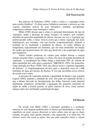 Fillipe Tamiozzo P. Torres & Pedro José de O. Machado
77
5.4 VEGETAÇÃO
Nas palavras de Sadourny (1994), “entre o clima e a vegetação existe
uma estreita Simbiose”. O clima exerce influência marcante e decisiva na vida
vegetal, sobretudo através de seus elementos: umidade, precipitação,
temperatura, radiação solar, insolação e ventos.
Miller (1982) destaca que o clima é o principal determinante do tipo de
vegetação, sendo a presença de matas, bosques ou campos, por exemplo,
decidida em geral pela quantidade de chuvas, mas por sua vez, a vegetação age
poderosamente sobre o clima. Tem-se assim que a densa vegetação das áreas
intertropicais, por exemplo, com sua enorme evapotranspiração, aumenta a
umidade do ar, facilitando a produção de chuvas. As matas influem na
temperatura, especialmente nas máximas, que são mais moderadas em função
da sombra que proporcionam, do calor que absorvem e da evaporação da água
que transpiram.
Vários estudos poderiam ser citados para melhor ilustrar a estreita
relação existente entre a vegetação e o clima. Nas áreas de grande densidade de
vegetação, “a transpiração das folhas chega a representar 50% do volume de
água transferido dos solos para a atmosfera” (BRANCO, 1993). Na Amazônia,
como ilustrado por Ross (1995) “56% das chuvas locais e regionais dependem
da floresta”. A evapotranspiração devolve para a atmosfera cerca de 1.400
toneladas de água por hectare de floresta. É isso que possibilita novas chuvas
de acordo com o autor.
A presença de vegetação aumenta a quantidade de húmus o que segundo
Lepsch (2002) aumenta a umidade do solo. Isto pode ser explicado devido a
que o húmus derivado da decomposição das folhas funciona como material
aglutinante, gelatinoso, produzindo a agregação das pequenas partículas de
argila de modo a formar grumus ou grãos maiores de terra, como maiores
espaços entre eles, facilitando a penetração da água.
5.5 SOLOS
De acordo com Miller (1982) a formação geológica e a resultante
natureza do solo figuram também entre os fatores que determinam o clima. As
superfícies de cores escuras absorvem os raios solares mais do que as claras
estando, em geral, mais quentes durante o dia, aquecendo o ar sobre elas. Os
terrenos secos, tais como as areias, têm um calor específico baixo e variam
 