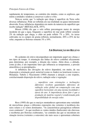 Principais Fatores do Clima
78
rapidamente de temperatura, ao contrário dos úmidos, como os argilosos, que
retém a umidade e tendem a conservar o calor e o frio.
Nota-se assim, que “a radiação que chega à superfície da Terra sofre
diversas influências. Pode ser refletida em sua totalidade ou quase inteiramente
absorvida. Essas influências dependem em muito da natureza da superfície que
recebe radiação” (RETALLACK, 1977).
Bloom (1996) diz que o solo reflete porcentagem maior de energia
incidente do que a água. Enquanto a superfície do mar pode refletir somente
2% da radiação que chega, o chão nu pode refletir 7% a 20%. As terras
cultivadas ou os campos de grama refletem, normalmente, 20% a 25% da luz
solar, enquanto as florestas somente 3% a 10%.
5.6 DISPOSIÇÃO DO RELEVO
Os acidentes do relevo desempenham um importante papel nos climas e
nos tipos de tempo. A orientação das linhas do relevo contribui eficazmente
para determinar, por exemplo, a direção dos ventos. Além disso, a altitude,
como já dito, é um importante fator que influencia as temperaturas, a pressão
atmosférica e as precipitações.
A influência das elevações do relevo dependerá, em muito, de sua
disposição e orientação geral, norte/sul (como os Andes) ou leste/oeste (como o
Himalaia). Tubelis e Nascimento (1984) chamam a atenção a este respeito,
correlacionando disposição do relevo, radiação solar e vegetação:
... superfícies com orientações e inclinações
diferentes recebem quantidades diferentes de
radiação solar global em comparação com uma
superfície horizontal, em uma mesma localidade e
época do ano. A importância desse fato é que a
produção de matéria vegetal é condicionada pela
disponibilidade de energia solar.
Ross (1995) diz que os maciços montanhosos apresentam uma variedade
de microclimas graças a diferentes exposições das vertentes à incidência dos
raios solares e os ventos dominantes. “As características paisagísticas refletem
esses contrastes”. As que recebem os ventos úmidos (barlavento) são chuvosas
e recobertas por florestas exuberantes, “ao contrário das que se encontram em
situação inversa (vertentes a sotavento) são mais secas e apresentam cobertura
 