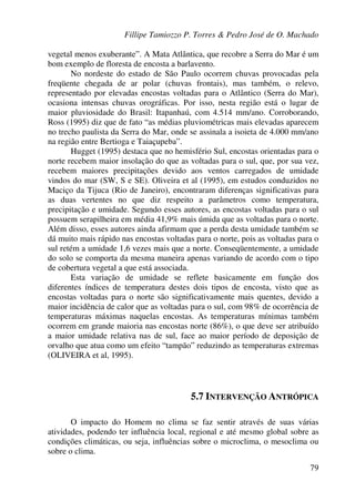 Fillipe Tamiozzo P. Torres & Pedro José de O. Machado
79
vegetal menos exuberante”. A Mata Atlântica, que recobre a Serra do Mar é um
bom exemplo de floresta de encosta a barlavento.
No nordeste do estado de São Paulo ocorrem chuvas provocadas pela
freqüente chegada de ar polar (chuvas frontais), mas também, o relevo,
representado por elevadas encostas voltadas para o Atlântico (Serra do Mar),
ocasiona intensas chuvas orográficas. Por isso, nesta região está o lugar de
maior pluviosidade do Brasil: Itapanhaú, com 4.514 mm/ano. Corroborando,
Ross (1995) diz que de fato “as médias pluviométricas mais elevadas aparecem
no trecho paulista da Serra do Mar, onde se assinala a isoieta de 4.000 mm/ano
na região entre Bertioga e Taiaçupeba”.
Hugget (1995) destaca que no hemisfério Sul, encostas orientadas para o
norte recebem maior insolação do que as voltadas para o sul, que, por sua vez,
recebem maiores precipitações devido aos ventos carregados de umidade
vindos do mar (SW, S e SE). Oliveira et al (1995), em estudos conduzidos no
Maciço da Tijuca (Rio de Janeiro), encontraram diferenças significativas para
as duas vertentes no que diz respeito a parâmetros como temperatura,
precipitação e umidade. Segundo esses autores, as encostas voltadas para o sul
possuem serapilheira em média 41,9% mais úmida que as voltadas para o norte.
Além disso, esses autores ainda afirmam que a perda desta umidade também se
dá muito mais rápido nas encostas voltadas para o norte, pois as voltadas para o
sul retém a umidade 1,6 vezes mais que a norte. Conseqüentemente, a umidade
do solo se comporta da mesma maneira apenas variando de acordo com o tipo
de cobertura vegetal a que está associada.
Esta variação de umidade se reflete basicamente em função dos
diferentes índices de temperatura destes dois tipos de encosta, visto que as
encostas voltadas para o norte são significativamente mais quentes, devido a
maior incidência de calor que as voltadas para o sul, com 98% de ocorrência de
temperaturas máximas naquelas encostas. As temperaturas mínimas também
ocorrem em grande maioria nas encostas norte (86%), o que deve ser atribuído
a maior umidade relativa nas de sul, face ao maior período de deposição de
orvalho que atua como um efeito “tampão” reduzindo as temperaturas extremas
(OLIVEIRA et al, 1995).
5.7 INTERVENÇÃO ANTRÓPICA
O impacto do Homem no clima se faz sentir através de suas várias
atividades, podendo ter influência local, regional e até mesmo global sobre as
condições climáticas, ou seja, influências sobre o microclima, o mesoclima ou
sobre o clima.
 