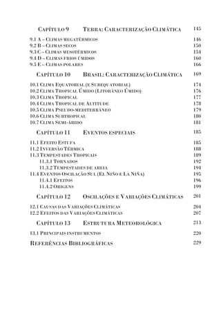 CAPÍTULO 9 TERRA: CARACTERIZAÇÃO CLIMÁTICA 145
9.1 A – CLIMAS MEGATÉRMICOS
9.2 B – CLIMAS SECOS
9.3 C – CLIMAS MESOTÉRMICOS
9.4 D – CLIMAS FRIOS ÚMIDOS
9.5 E – CLIMAS POLARES
146
150
154
160
166
CAPÍTULO 10 BRASIL: CARACTERIZAÇÃO CLIMÁTICA 169
10.1 CLIMA EQUATORIAL (E SUBEQUATORIAL)
10.2 CLIMA TROPICAL ÚMIDO (LITORÂNEO ÚMIDO)
10.3 CLIMA TROPICAL
10.4 CLIMA TROPICAL DE ALTITUDE
10.5 CLIMA PSEUDO-MEDITERRÂNEO
10.6 CLIMA SUBTROPICAL
10.7 CLIMA SEMI-ÁRIDO
174
176
177
178
179
180
181
CAPÍTULO 11 EVENTOS ESPECIAIS 185
11.1 EFEITO ESTUFA
11.2 INVERSÃO TÉRMICA
11.3 TEMPESTADES TROPICAIS
11.3.1 TORNADOS
11.3.2 TEMPESTADES DE AREIA
11.4 EVENTOS OSCILAÇÃO SUL (EL NIÑO E LA NIÑA)
11.4.1 EFEITOS
11.4.2 ORIGENS
185
188
189
192
194
195
196
199
CAPÍTULO 12 OSCILAÇÕES E VARIAÇÕES CLIMÁTICAS 201
12.1 CAUSAS DAS VARIAÇÕES CLIMÁTICAS
12.2 EFEITOS DAS VARIAÇÕES CLIMÁTICAS
204
207
CAPÍTULO 13 ESTRUTURA METEOROLÓGICA 213
13.1 PRINCIPAIS INSTRUMENTOS 220
REFERÊNCIAS BIBLIOGRÁFICAS 229
 