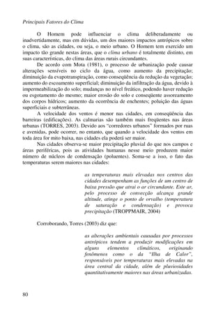 Principais Fatores do Clima
80
O Homem pode influenciar o clima deliberadamente ou
inadvertidamente, mas em dúvidas, um dos maiores impactos antrópicos sobre
o clima, são as cidades, ou seja, o meio urbano. O Homem tem exercido um
impacto tão grande nestas áreas, que o clima urbano é totalmente distinto, em
suas características, do clima das áreas rurais circundantes.
De acordo com Mota (1981), o processo de urbanização pode causar
alterações sensíveis no ciclo da água, como aumento da precipitação;
diminuição da evapotranspiração, como conseqüência da redução da vegetação;
aumento do escoamento superficial; diminuição da infiltração da água, devido à
impermeabilização do solo; mudanças no nível freático, podendo haver redução
ou esgotamento do mesmo; maior erosão do solo e conseqüente assoreamento
dos corpos hídricos; aumento da ocorrência de enchentes; poluição das águas
superficiais e subterrâneas.
A velocidade dos ventos é menor nas cidades, em conseqüência das
barreiras (edificações). As calmarias são também mais freqüentes nas áreas
urbanas (TORRES, 2003). Devido aos “corredores urbanos” formados por ruas
e avenidas, pode ocorrer, no entanto, que quando a velocidade dos ventos em
toda área for mito baixa, nas cidades ela poderá ser maior.
Nas cidades observa-se maior precipitação pluvial do que nos campos e
áreas periféricas, pois as atividades humanas nesse meio produzem maior
número de núcleos de condensação (poluentes). Soma-se a isso, o fato das
temperaturas serem maiores nas cidades:
as temperaturas mais elevadas nos centros das
cidades desempenham as funções de um centro de
baixa pressão que atrai o ar circundante. Este ar,
pelo processo de convecção alcança grande
altitude, atinge o ponto de orvalho (temperatura
de saturação e condensação) e provoca
precipitação (TROPPMAIR, 2004)
Corroborando, Torres (2003) diz que:
as alterações ambientais causadas por processos
antrópicos tendem a produzir modificações em
alguns elementos climáticos, originando
fenômenos como o da “Ilha de Calor”,
responsáveis por temperaturas mais elevadas na
área central da cidade, além de pluviosidades
quantitativamente maiores nas áreas urbanizadas.
 