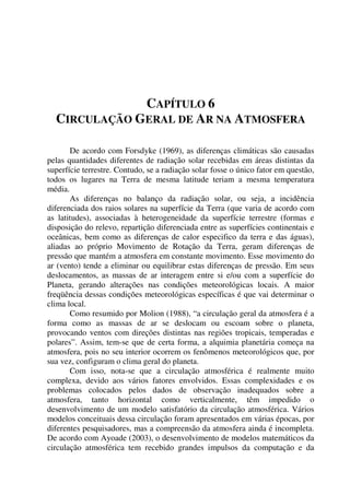 CAPÍTULO 6
CIRCULAÇÃO GERAL DE AR NA ATMOSFERA
De acordo com Forsdyke (1969), as diferenças climáticas são causadas
pelas quantidades diferentes de radiação solar recebidas em áreas distintas da
superfície terrestre. Contudo, se a radiação solar fosse o único fator em questão,
todos os lugares na Terra de mesma latitude teriam a mesma temperatura
média.
As diferenças no balanço da radiação solar, ou seja, a incidência
diferenciada dos raios solares na superfície da Terra (que varia de acordo com
as latitudes), associadas à heterogeneidade da superfície terrestre (formas e
disposição do relevo, repartição diferenciada entre as superfícies continentais e
oceânicas, bem como as diferenças de calor especifico da terra e das águas),
aliadas ao próprio Movimento de Rotação da Terra, geram diferenças de
pressão que mantém a atmosfera em constante movimento. Esse movimento do
ar (vento) tende a eliminar ou equilibrar estas diferenças de pressão. Em seus
deslocamentos, as massas de ar interagem entre si e/ou com a superfície do
Planeta, gerando alterações nas condições meteorológicas locais. A maior
freqüência dessas condições meteorológicas específicas é que vai determinar o
clima local.
Como resumido por Molion (1988), “a circulação geral da atmosfera é a
forma como as massas de ar se deslocam ou escoam sobre o planeta,
provocando ventos com direções distintas nas regiões tropicais, temperadas e
polares”. Assim, tem-se que de certa forma, a alquimia planetária começa na
atmosfera, pois no seu interior ocorrem os fenômenos meteorológicos que, por
sua vez, configuram o clima geral do planeta.
Com isso, nota-se que a circulação atmosférica é realmente muito
complexa, devido aos vários fatores envolvidos. Essas complexidades e os
problemas colocados pelos dados de observação inadequados sobre a
atmosfera, tanto horizontal como verticalmente, têm impedido o
desenvolvimento de um modelo satisfatório da circulação atmosférica. Vários
modelos conceituais dessa circulação foram apresentados em várias épocas, por
diferentes pesquisadores, mas a compreensão da atmosfera ainda é incompleta.
De acordo com Ayoade (2003), o desenvolvimento de modelos matemáticos da
circulação atmosférica tem recebido grandes impulsos da computação e da
 