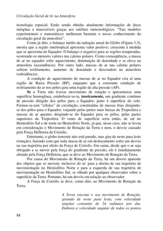 Circulação Geral de Ar na Atmosfera
88
tecnologia espacial. Estão sendo obtidas atualmente informações de áreas
inóspitas e inacessíveis graças aos satélites meteorológicos. “Tais modelos
experimentais e matemáticos melhoram bastante o nosso conhecimento da
circulação geral da atmosfera”.
Como já dito, o balanço médio da radiação anual do Globo (Figura 3.3),
mostra que a região intertropical apresenta valor positivo, crescente à medida
que se aproxima do Equador. O balanço é negativo para as regiões temperadas,
ocorrendo os menores valores nas calotas polares. Como conseqüência, a massa
de ar no equador sofre aquecimento, diminuição de densidade e se eleva na
atmosfera (ascendência). Por outro lado, massas de ar nas calotas polares
sofrem resfriamento, aumento de densidade e descendem na atmosfera
(subsidência).
A condição de aquecimento de massas de ar no Equador cria aí uma
região de Baixa Pressão (BP), enquanto que a constante condição de
resfriamento do ar nos pólos gera uma região de alta pressão (AP).
Se a Terra não tivesse movimento de rotação e apresentasse uma
superfície homogênea, estabelecer-se-ia, teoricamente, um gradiente contínuo
de pressão dirigido dos pólos para o Equador, junto á superfície do solo.
Formar-se-iam “células” de circulação, constituídas de massas frias dirigindo-
se dos pólos para o Equador, viajando pelas partes mais baixas da Troposfera e
massas de ar quentes dirigindo-se do Equador para os pólos, pelas partes
superiores da Troposfera. O vento de superfície seria então, de sul no
Hemisfério Sul e de norte no Hemisfério Norte, já que, nesse caso, não se levou
em consideração o Movimento de Rotação da Terra e nem, o desvio causado
pela Força Defletora de Coriolis.
Entretanto, o globo terrestre não está parado, mas gira de oeste para leste
(rotação), fazendo com que toda massa de ar em deslocamento sofra um desvio
na sua trajetória por efeito da Força de Coriolis. Em suma, desde que o ar seja
obrigado a se mover pela força do gradiente de pressão, ele é imediatamente
afetado pela Força Defletora, que se deve ao Movimento de Rotação da Terra.
Por causa do Movimento de Rotação da Terra, há um desvio aparente
dos objetos que se movem, inclusive do ar: para a direita de sua trajetória de
movimentação no Hemisfério Norte e para a esquerda de sua trajetória de
movimentação no Hemisfério Sul, se olhado por qualquer observador sobre a
superfície da Terra. Portanto, há um desvio em relação ao observador.
A Força de Coriolis se deve, como dito, ao Movimento de Rotação da
Terra.
A Terra executa o seu movimento de Rotação,
girando de oeste para lesta, com velocidade
angular constante de 2π radianos por dia.
Embora a velocidade angular de todos os pontos
 