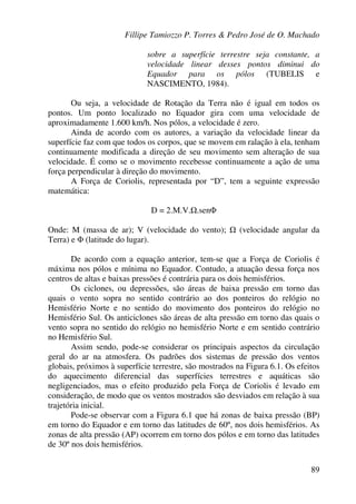 Fillipe Tamiozzo P. Torres & Pedro José de O. Machado
89
sobre a superfície terrestre seja constante, a
velocidade linear desses pontos diminui do
Equador para os pólos (TUBELIS e
NASCIMENTO, 1984).
Ou seja, a velocidade de Rotação da Terra não é igual em todos os
pontos. Um ponto localizado no Equador gira com uma velocidade de
aproximadamente 1.600 km/h. Nos pólos, a velocidade é zero.
Ainda de acordo com os autores, a variação da velocidade linear da
superfície faz com que todos os corpos, que se movem em ralação à ela, tenham
continuamente modificada a direção de seu movimento sem alteração de sua
velocidade. É como se o movimento recebesse continuamente a ação de uma
força perpendicular à direção do movimento.
A Força de Coriolis, representada por “D”, tem a seguinte expressão
matemática:
D = 2.M.V. .senΦ
Onde: M (massa de ar); V (velocidade do vento); (velocidade angular da
Terra) e Φ (latitude do lugar).
De acordo com a equação anterior, tem-se que a Força de Coriolis é
máxima nos pólos e mínima no Equador. Contudo, a atuação dessa força nos
centros de altas e baixas pressões é contrária para os dois hemisférios.
Os ciclones, ou depressões, são áreas de baixa pressão em torno das
quais o vento sopra no sentido contrário ao dos ponteiros do relógio no
Hemisfério Norte e no sentido do movimento dos ponteiros do relógio no
Hemisfério Sul. Os anticiclones são áreas de alta pressão em torno das quais o
vento sopra no sentido do relógio no hemisfério Norte e em sentido contrário
no Hemisfério Sul.
Assim sendo, pode-se considerar os principais aspectos da circulação
geral do ar na atmosfera. Os padrões dos sistemas de pressão dos ventos
globais, próximos à superfície terrestre, são mostrados na Figura 6.1. Os efeitos
do aquecimento diferencial das superfícies terrestres e aquáticas são
negligenciados, mas o efeito produzido pela Força de Coriolis é levado em
consideração, de modo que os ventos mostrados são desviados em relação à sua
trajetória inicial.
Pode-se observar com a Figura 6.1 que há zonas de baixa pressão (BP)
em torno do Equador e em torno das latitudes de 60º, nos dois hemisférios. As
zonas de alta pressão (AP) ocorrem em torno dos pólos e em torno das latitudes
de 30º nos dois hemisférios.
 
