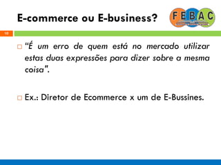 E-commerce ou E-business?
10
 “É um erro de quem está no mercado utilizar
estas duas expressões para dizer sobre a mesma
coisa".
 Ex.: Diretor de Ecommerce x um de E-Bussines.
 