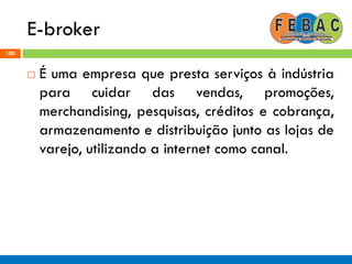 E-broker
100
 É uma empresa que presta serviços à indústria
para cuidar das vendas, promoções,
merchandising, pesquisas, créditos e cobrança,
armazenamento e distribuição junto as lojas de
varejo, utilizando a internet como canal.
 