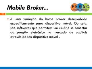 Mobile Broker...
106
 é uma variação do home broker desenvolvida
especificamente para dispositivo móvel. Ou seja,
são softwares que permitem um usuário se conectar
ao pregão eletrônico no mercado de capitais
através de seu dispositivo móvel .
 