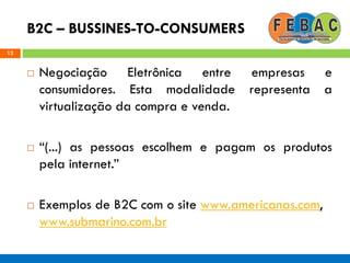 B2C – BUSSINES-TO-CONSUMERS
12
 Negociação Eletrônica entre empresas e
consumidores. Esta modalidade representa a
virtualização da compra e venda.
 ―(...) as pessoas escolhem e pagam os produtos
pela internet.‖
 Exemplos de B2C com o site www.americanas.com,
www.submarino.com.br
 