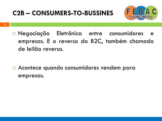 C2B – CONSUMERS-TO-BUSSINES
13
 Negociação Eletrônica entre consumidores e
empresas. E o reverso do B2C, também chamado
de leilão reverso.
 Acontece quando consumidores vendem para
empresas.
 