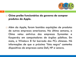 15
 China proíbe funcionários do governo de comprar
produtos da Apple.
 Além da Apple, foram banidas aquisições de produtos
de outras empresas americanas. Na última semana, a
China vetou antivírus das empresas Symantec e
Kaspersky em computadores de órgãos públicos. Em
maio, o Windows 8 foi barrado dos PCs chineses. Há
informações de que a próxima ―lista negra‖ contenha
dispositivos de empresas como Dell, HP e Lenovo.
 