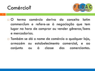 Comércio?
 O termo comércio deriva do conceito latim
commercĭum e refere-se à negociação que tem
lugar na hora de comprar ou vender gêneros/bens
e mercadorias.
 Também se dá o nome de comércio a qualquer loja,
armazém ou estabelecimento comercial, e ao
conjunto ou à classe dos comerciantes.
2
 
