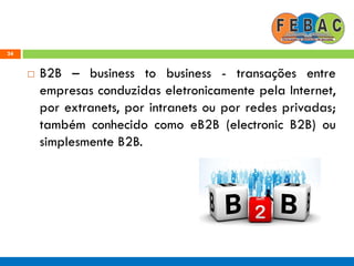 24
 B2B – business to business - transações entre
empresas conduzidas eletronicamente pela Internet,
por extranets, por intranets ou por redes privadas;
também conhecido como eB2B (electronic B2B) ou
simplesmente B2B.
 