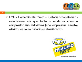 26
 C2C - Comércio eletrônico - Customer-to-customer -
e-commerce em que tanto o vendedor como o
comprador são indivíduos (não empresas); envolve
atividades como anúncios e classificados.
 