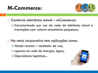 M-Commerce:
29
 Comércio eletrônico móvel – mCommerce:
 Caracterizado por uso da rede de telefonia móvel e
transações com valores monetários pequenos;
 No meio corporativo tem aplicações como:
 Venda remota – vendedor de rua;
 reparos na rede de energia, água;
 Operadores logísticos...
 