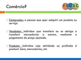 Comércio?
3
 Comprador: a pessoa que quer adquirir um produto ou
serviço.
 Vendedor: indivíduo que transfere ou se obriga a
transferir mercadorias a outrem, mediante o
pagamento do preço ajustado.
 Produtor: indivíduo cuja atividade ou profissão é
produzir bens, mercadorias, etc
 