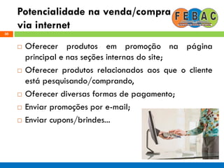 Potencialidade na venda/compra
via internet
30
 Oferecer produtos em promoção na página
principal e nas seções internas do site;
 Oferecer produtos relacionados aos que o cliente
está pesquisando/comprando,
 Oferecer diversas formas de pagamento;
 Enviar promoções por e-mail;
 Enviar cupons/brindes...
 