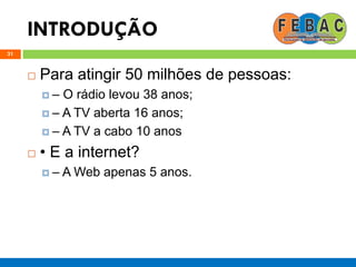 INTRODUÇÃO
31
 Para atingir 50 milhões de pessoas:
 – O rádio levou 38 anos;
 – A TV aberta 16 anos;
 – A TV a cabo 10 anos
 • E a internet?
 – A Web apenas 5 anos.
 