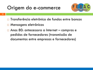 Origem do e-commerce
32
 Transferência eletrônica de fundos entre bancos
 Mensagens eletrônicas
 Anos 80: antecessora a Internet – compras e
pedidos de fornecedores (transmissão de
documentos entre empresas e fornecedores)
 