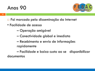 Anos 90
33
 Foi marcado pela disseminação da Internet
• Facilidade de acesso
– Operação amigável
– Conectividade global e imediata
– Recebimento e envio de informações
rapidamente
– Facilidade e baixo custo ao se disponibilizar
documentos
 