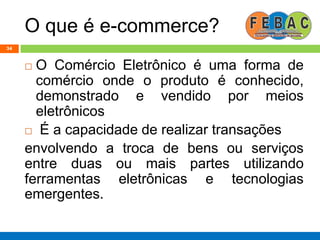 O que é e-commerce?
34
 O Comércio Eletrônico é uma forma de
comércio onde o produto é conhecido,
demonstrado e vendido por meios
eletrônicos
 É a capacidade de realizar transações
envolvendo a troca de bens ou serviços
entre duas ou mais partes utilizando
ferramentas eletrônicas e tecnologias
emergentes.
 