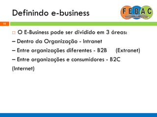 Definindo e-business
35
 O E-Business pode ser dividido em 3 áreas:
– Dentro da Organização - Intranet
– Entre organizações diferentes - B2B (Extranet)
– Entre organizações e consumidores - B2C
(Internet)
 