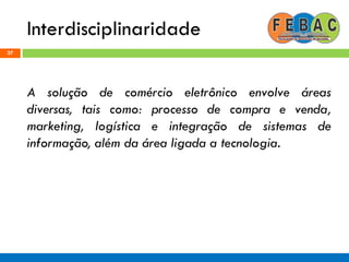Interdisciplinaridade
37
A solução de comércio eletrônico envolve áreas
diversas, tais como: processo de compra e venda,
marketing, logística e integração de sistemas de
informação, além da área ligada a tecnologia.
 