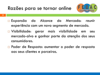 Razões para se tornar online
39
 Expansão do Alcance do Mercado: reunir
experiência com um novo segmento de mercado.
 Visibilidade: gerar mais visibilidade em seu
mercado-alvo e ganhar parte da atenção dos seus
consumidores.
 Poder de Resposta: aumentar o poder de resposta
aos seus clientes e parceiros.
 