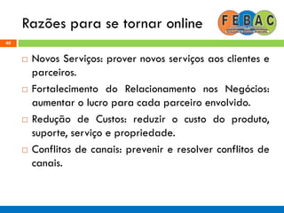 Razões para se tornar online
40
 Novos Serviços: prover novos serviços aos clientes e
parceiros.
 Fortalecimento do Relacionamento nos Negócios:
aumentar o lucro para cada parceiro envolvido.
 Redução de Custos: reduzir o custo do produto,
suporte, serviço e propriedade.
 Conflitos de canais: prevenir e resolver conflitos de
canais.
 