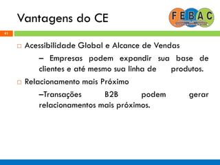 Vantagens do CE
41
 Acessibilidade Global e Alcance de Vendas
– Empresas podem expandir sua base de
clientes e até mesmo sua linha de produtos.
 Relacionamento mais Próximo
–Transações B2B podem gerar
relacionamentos mais próximos.
 