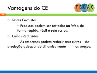 Vantagens do CE
42
 Testes Gratuitos
– Produtos podem ser testados na Web de
forma rápida, fácil e sem custos.
 Custos Reduzidos
– As empresas podem reduzir seus custos de
produção adequando dinamicamente os preços.
 