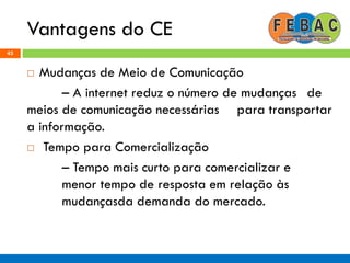 Vantagens do CE
43
 Mudanças de Meio de Comunicação
– A internet reduz o número de mudanças de
meios de comunicação necessárias para transportar
a informação.
 Tempo para Comercialização
– Tempo mais curto para comercializar e
menor tempo de resposta em relação às
mudançasda demanda do mercado.
 