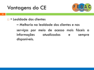 Vantagens do CE
44
 • Lealdade dos clientes
– Melhoria na lealdade dos clientes e nos
serviços por meio de acesso mais fáceis a
informações atualizadas e sempre
disponíveis.
 