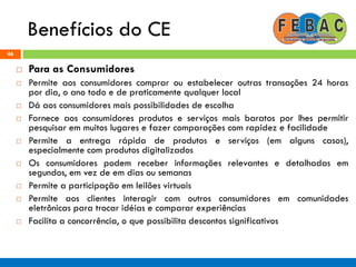 Benefícios do CE
46
 Para as Consumidores
 Permite aos consumidores comprar ou estabelecer outras transações 24 horas
por dia, o ano todo e de praticamente qualquer local
 Dá aos consumidores mais possibilidades de escolha
 Fornece aos consumidores produtos e serviços mais baratos por lhes permitir
pesquisar em muitos lugares e fazer comparações com rapidez e facilidade
 Permite a entrega rápida de produtos e serviços (em alguns casos),
especialmente com produtos digitalizados
 Os consumidores podem receber informações relevantes e detalhadas em
segundos, em vez de em dias ou semanas
 Permite a participação em leilões virtuais
 Permite aos clientes interagir com outros consumidores em comunidades
eletrônicas para trocar idéias e comparar experiências
 Facilita a concorrência, o que possibilita descontos significativos
 