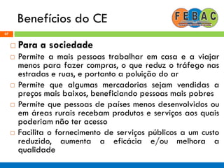 Benefícios do CE
47
 Para a sociedade
 Permite a mais pessoas trabalhar em casa e a viajar
menos para fazer compras, o que reduz o tráfego nas
estradas e ruas, e portanto a poluição do ar
 Permite que algumas mercadorias sejam vendidas a
preços mais baixos, beneficiando pessoas mais pobres
 Permite que pessoas de países menos desenvolvidos ou
em áreas rurais recebam produtos e serviços aos quais
poderiam não ter acesso
 Facilita o fornecimento de serviços públicos a um custo
reduzido, aumenta a eficácia e/ou melhora a
qualidade
 