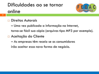 Dificuldades ao se tornar
online51
 Direitos Autorais
– Uma vez publicada a informação na Internet,
torna-se fácil sua cópia (arquivos tipo MP3 por exemplo).
 Aceitação do Cliente
– As empresas têm receio se os consumidores
irão aceitar essa nova forma de negócio.
 