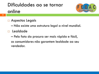 Dificuldades ao se tornar
online52
 Aspectos Legais
– Não existe uma estrutura legal a nível mundial.
 Lealdade
– Pelo fato da procura ser mais rápida e fácil,
os consumidores não garantem lealdade ao seu
vendedor.
 