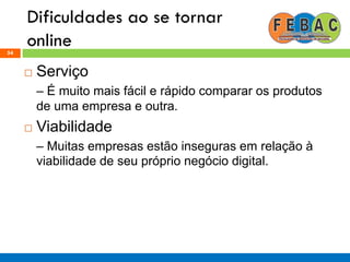 Dificuldades ao se tornar
online54
 Serviço
– É muito mais fácil e rápido comparar os produtos
de uma empresa e outra.
 Viabilidade
– Muitas empresas estão inseguras em relação à
viabilidade de seu próprio negócio digital.
 