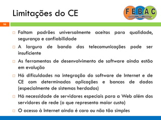 Limitações do CE
56
 Faltam padrões universalmente aceitos para qualidade,
segurança e confiabilidade
 A largura de banda das telecomunicações pode ser
insuficiente
 As ferramentas de desenvolvimento de software ainda estão
em evolução
 Há dificuldades na integração do software de Internet e de
CE com determinadas aplicações e bancos de dados
(especialmente de sistemas herdados)
 Há necessidade de servidores especiais para a Web além dos
servidores de rede (o que representa maior custo)
 O acesso à Internet ainda é caro ou não tão simples
 