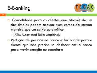 E-Banking
60
 Comodidade para os clientes que através de um
site simples podem acessar suas contas da mesma
maneira que um caixa automático
– (ATM Automated Teller Machine).
 Redução de pessoas no banco e facilidade para o
cliente que não precisa se deslocar até o banco
para movimentação ou consulta a
 