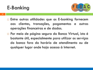 E-Banking
61
 Entre outras utilidades que os E-banking fornecem
aos clientes, transações, pagamentos e outras
operações financeiras e de dados.
 Por meio de página segura do Banco Virtual, isto é
bastante útil, especialmente para utilizar os serviços
do banco fora do horário de atendimento ou de
qualquer lugar onde haja acesso à Internet.
 