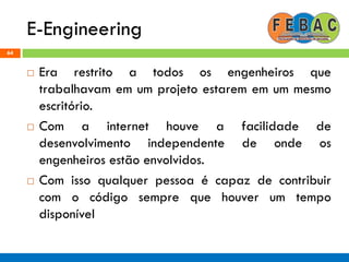 E-Engineering
64
 Era restrito a todos os engenheiros que
trabalhavam em um projeto estarem em um mesmo
escritório.
 Com a internet houve a facilidade de
desenvolvimento independente de onde os
engenheiros estão envolvidos.
 Com isso qualquer pessoa é capaz de contribuir
com o código sempre que houver um tempo
disponível
 