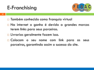 E-Franchising
65
 Também conhecido como franquia virtual
 Na internet o ganho é devido a grandes marcas
terem links para seus parceiros.
 Livrarias geralmente fazem isso.
 Colocam o seu nome com link para os seus
parceiros, garantindo assim o sucesso do site.
 