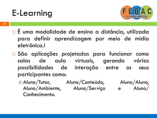 E-Learning
66
 É uma modalidade de ensino a distância, utilizada
para definir aprendizagem por meio de mídia
eletrônica.!
 São aplicações projetadas para funcionar como
salas de aula virtuais, gerando várias
possibilidades de interação entre os seus
participantes como:
 Aluno/Tutor, Aluno/Conteúdo, Aluno/Aluno,
Aluno/Ambiente, Aluno/Serviço e Aluno/
Conhecimento.
 